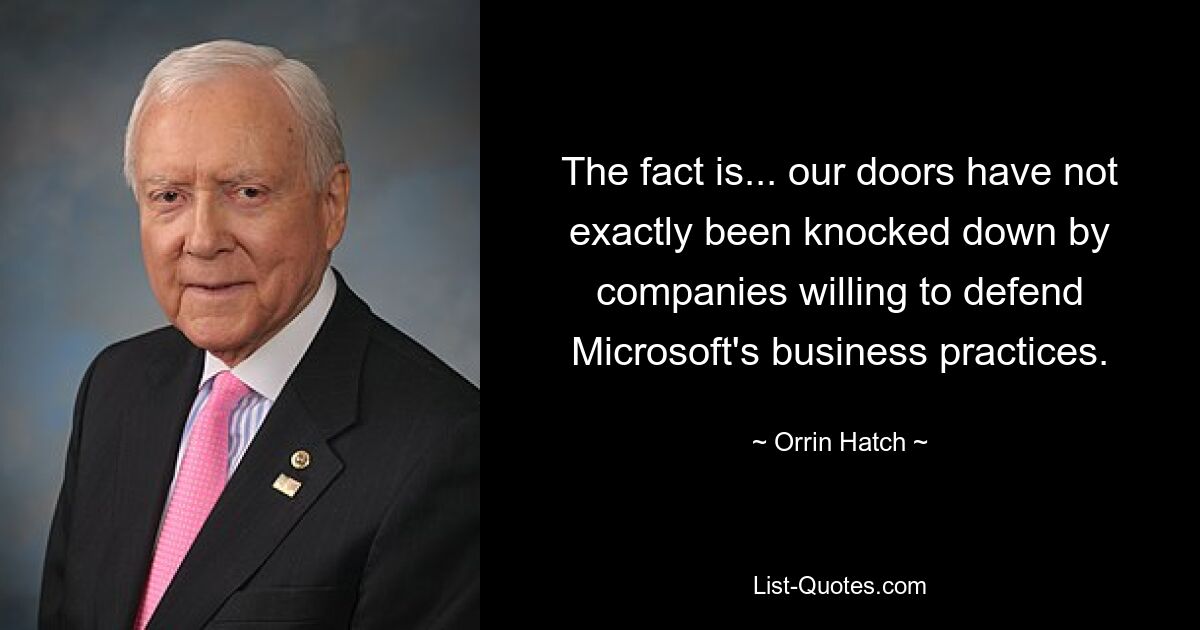 The fact is... our doors have not exactly been knocked down by companies willing to defend Microsoft's business practices. — © Orrin Hatch