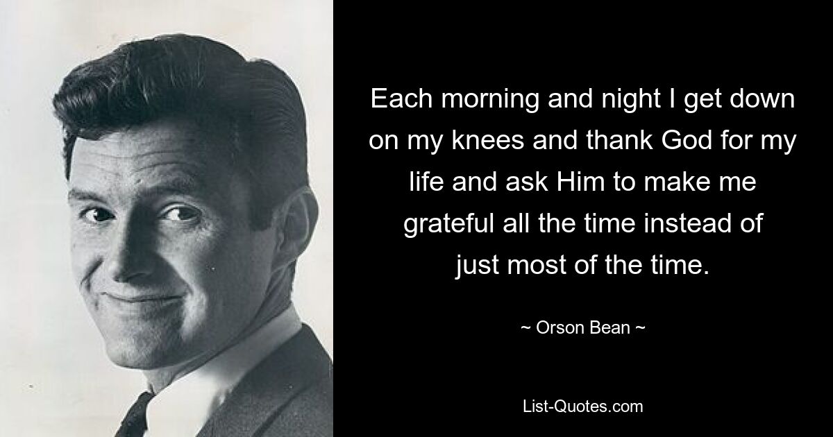 Each morning and night I get down on my knees and thank God for my life and ask Him to make me grateful all the time instead of just most of the time. — © Orson Bean