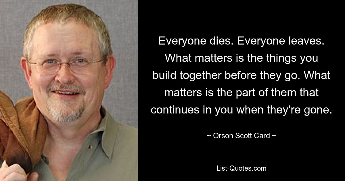 Everyone dies. Everyone leaves. What matters is the things you build together before they go. What matters is the part of them that continues in you when they're gone. — © Orson Scott Card