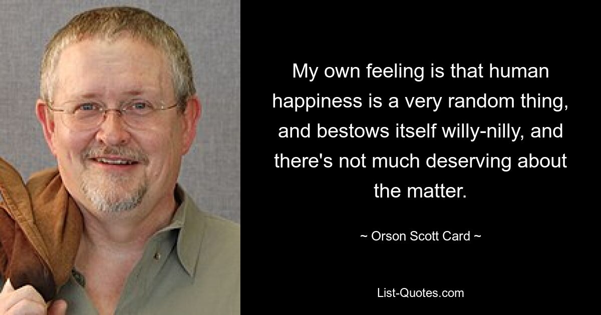 My own feeling is that human happiness is a very random thing, and bestows itself willy-nilly, and there's not much deserving about the matter. — © Orson Scott Card