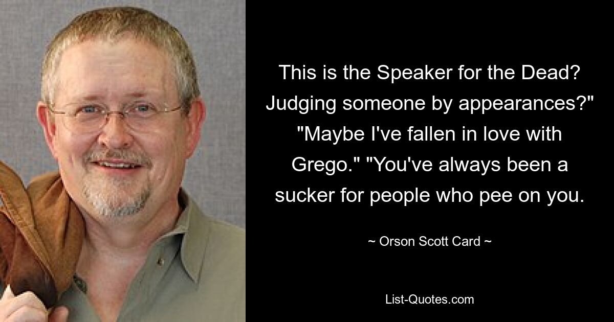 This is the Speaker for the Dead? Judging someone by appearances?" "Maybe I've fallen in love with Grego." "You've always been a sucker for people who pee on you. — © Orson Scott Card