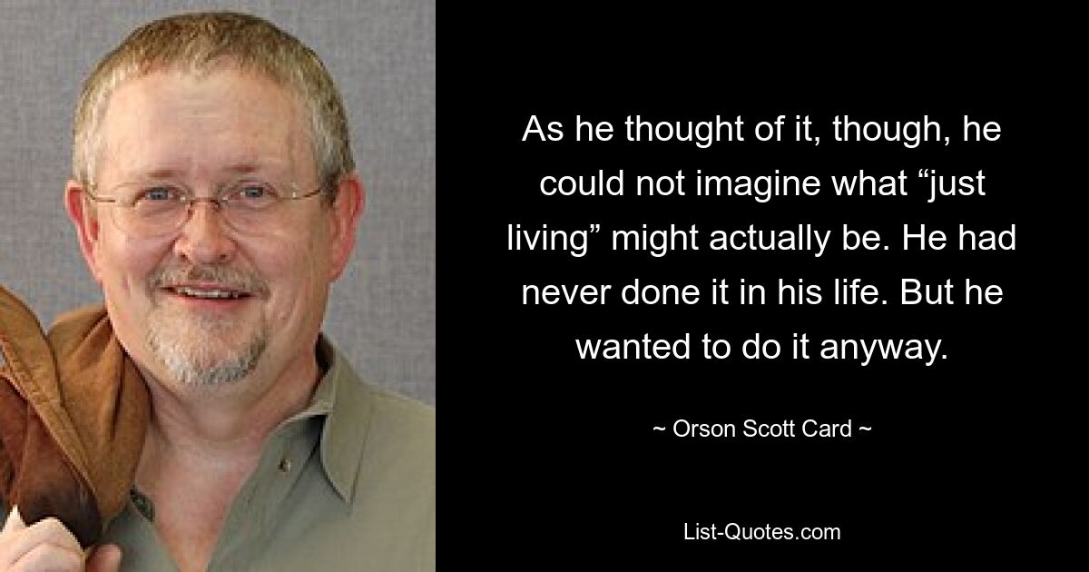 As he thought of it, though, he could not imagine what “just living” might actually be. He had never done it in his life. But he wanted to do it anyway. — © Orson Scott Card