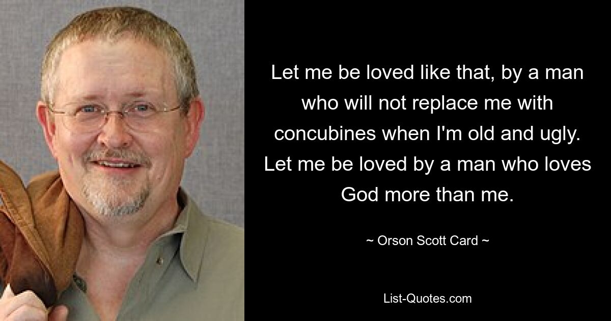 Let me be loved like that, by a man who will not replace me with concubines when I'm old and ugly. Let me be loved by a man who loves God more than me. — © Orson Scott Card