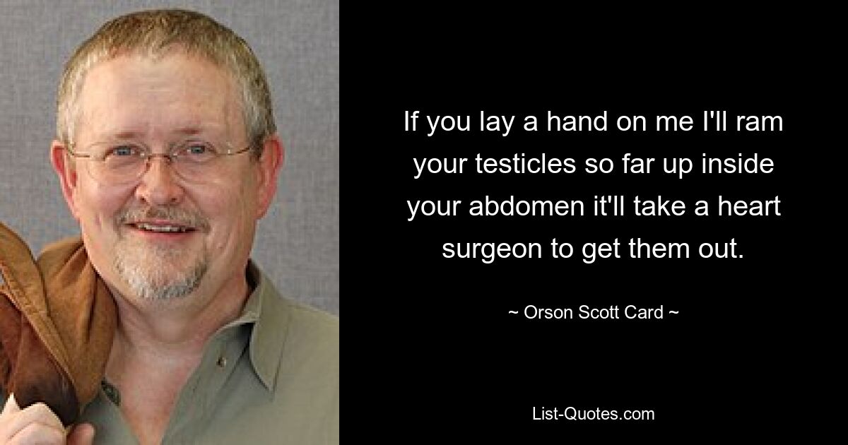 If you lay a hand on me I'll ram your testicles so far up inside your abdomen it'll take a heart surgeon to get them out. — © Orson Scott Card