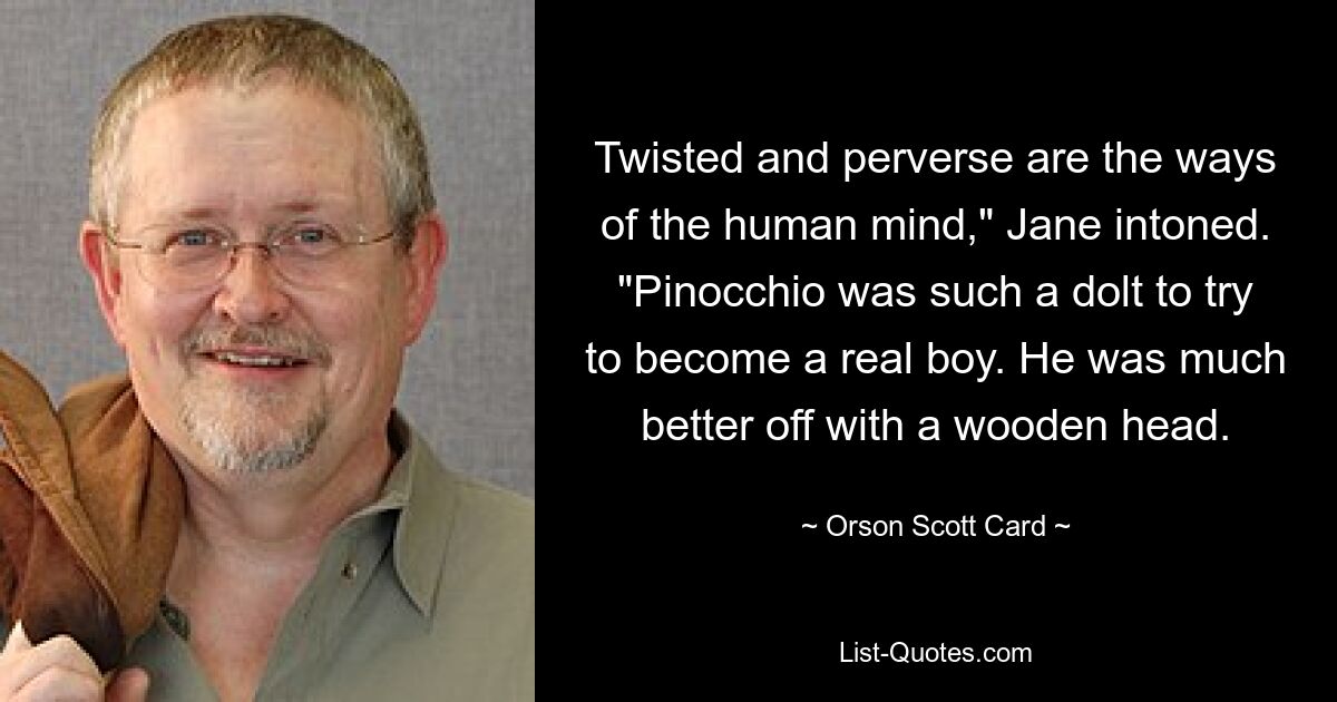 Twisted and perverse are the ways of the human mind," Jane intoned. "Pinocchio was such a dolt to try to become a real boy. He was much better off with a wooden head. — © Orson Scott Card