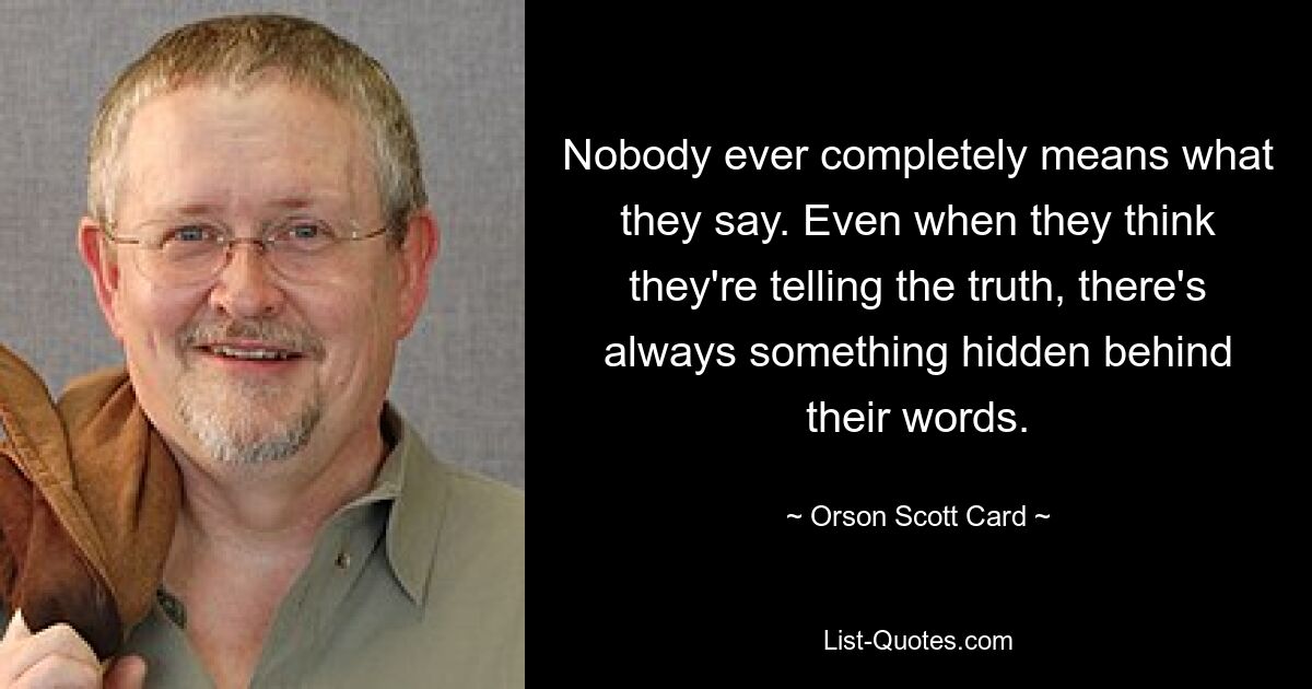 Nobody ever completely means what they say. Even when they think they're telling the truth, there's always something hidden behind their words. — © Orson Scott Card