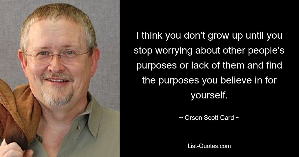 I think you don't grow up until you stop worrying about other people's purposes or lack of them and find the purposes you believe in for yourself. — © Orson Scott Card