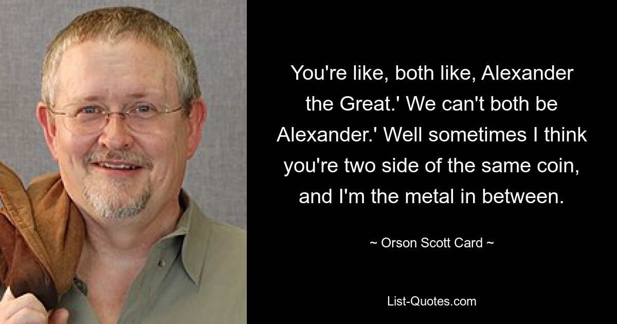 You're like, both like, Alexander the Great.' We can't both be Alexander.' Well sometimes I think you're two side of the same coin, and I'm the metal in between. — © Orson Scott Card