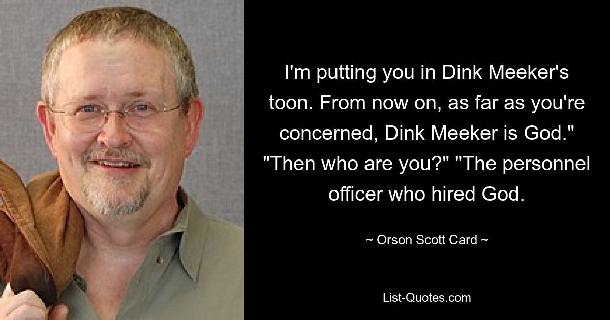 I'm putting you in Dink Meeker's toon. From now on, as far as you're concerned, Dink Meeker is God." "Then who are you?" "The personnel officer who hired God. — © Orson Scott Card