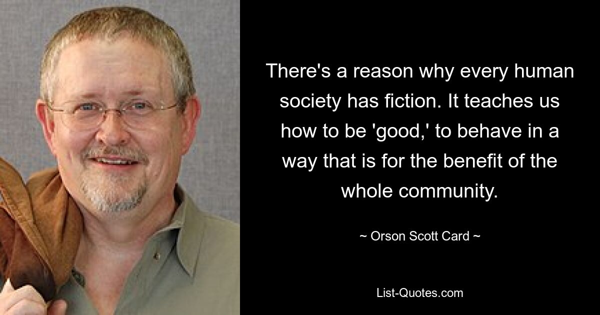 There's a reason why every human society has fiction. It teaches us how to be 'good,' to behave in a way that is for the benefit of the whole community. — © Orson Scott Card