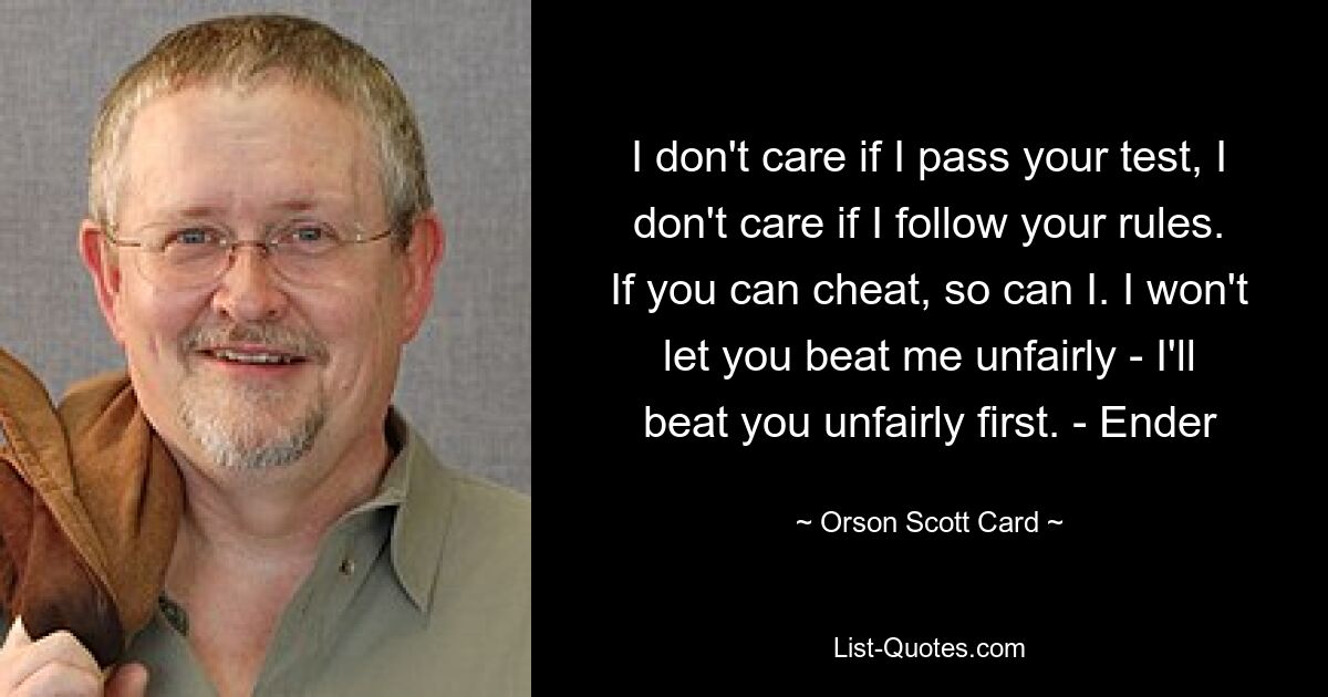 I don't care if I pass your test, I don't care if I follow your rules. If you can cheat, so can I. I won't let you beat me unfairly - I'll beat you unfairly first. - Ender — © Orson Scott Card