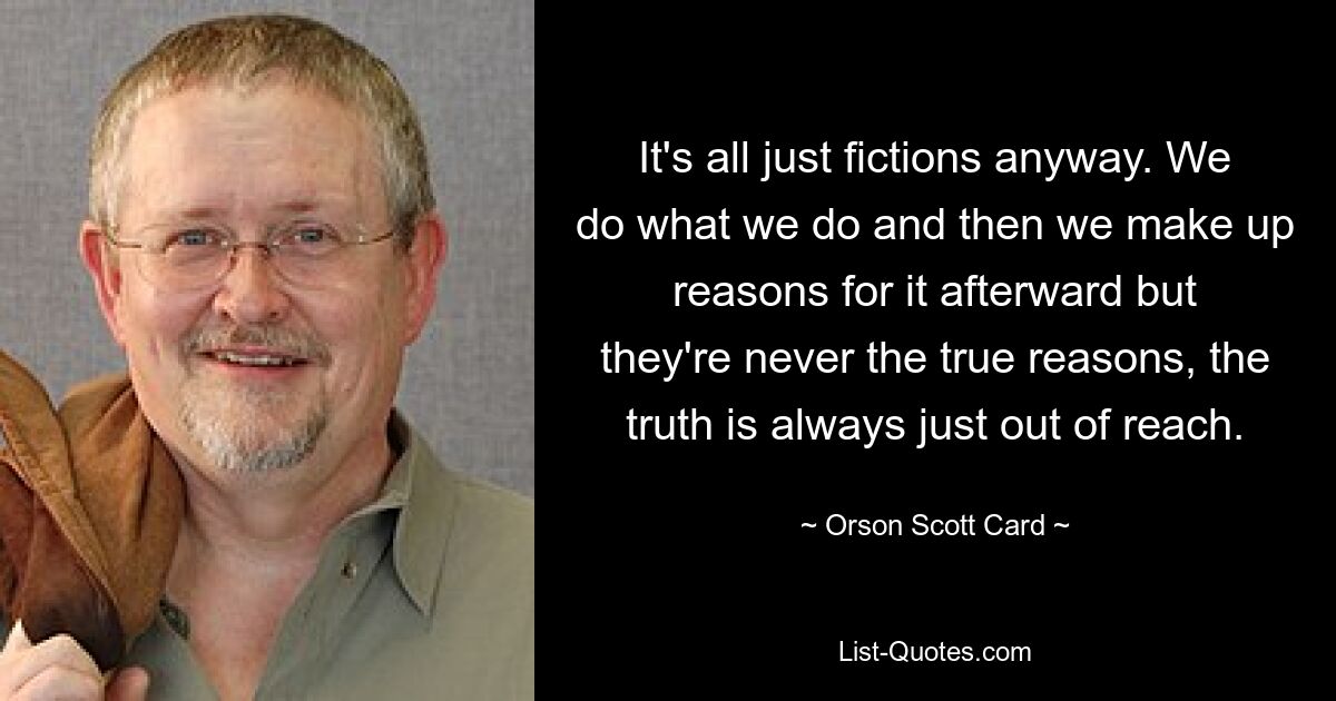 It's all just fictions anyway. We do what we do and then we make up reasons for it afterward but they're never the true reasons, the truth is always just out of reach. — © Orson Scott Card