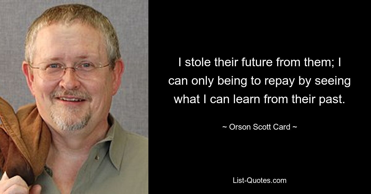 I stole their future from them; I can only being to repay by seeing what I can learn from their past. — © Orson Scott Card