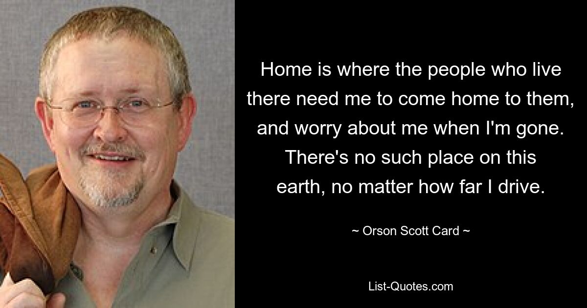 Home is where the people who live there need me to come home to them, and worry about me when I'm gone. There's no such place on this earth, no matter how far I drive. — © Orson Scott Card