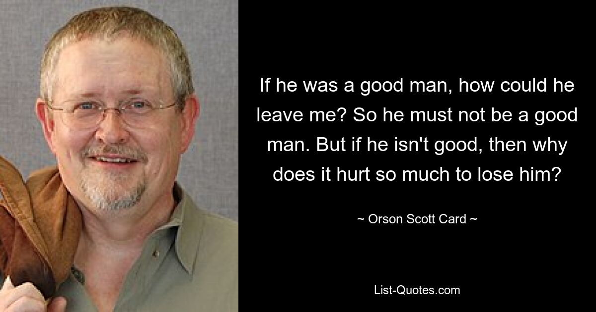 If he was a good man, how could he leave me? So he must not be a good man. But if he isn't good, then why does it hurt so much to lose him? — © Orson Scott Card