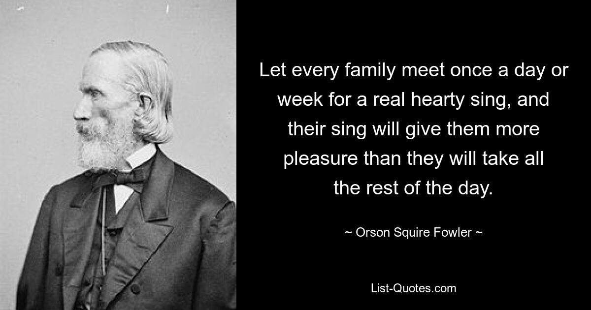 Let every family meet once a day or week for a real hearty sing, and their sing will give them more pleasure than they will take all the rest of the day. — © Orson Squire Fowler