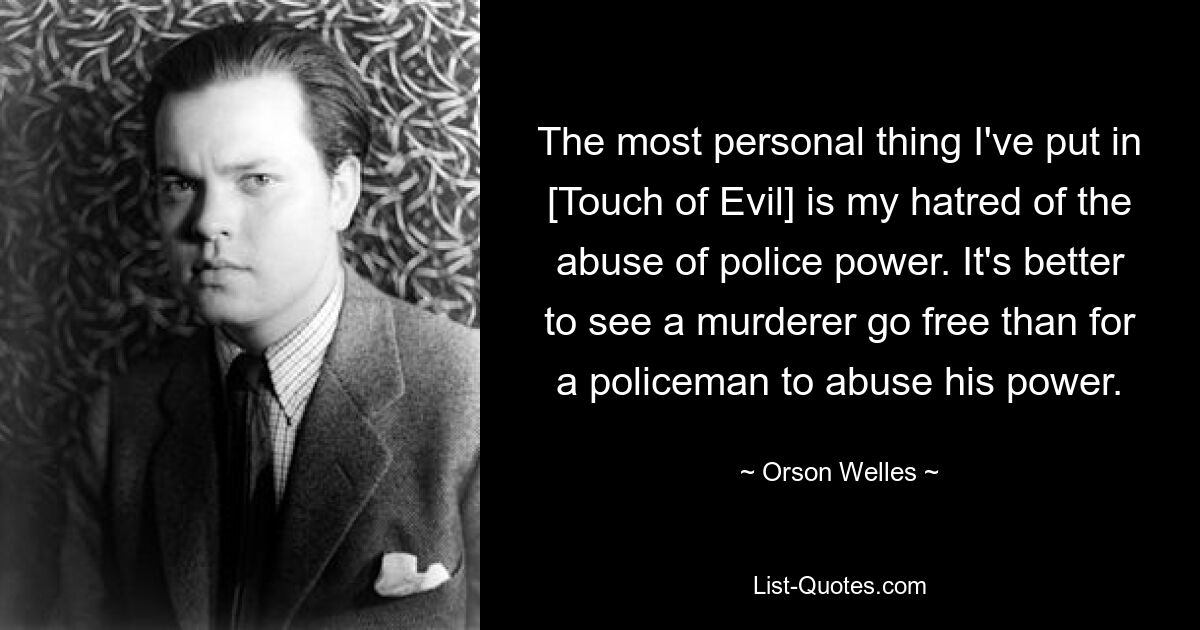 The most personal thing I've put in [Touch of Evil] is my hatred of the abuse of police power. It's better to see a murderer go free than for a policeman to abuse his power. — © Orson Welles