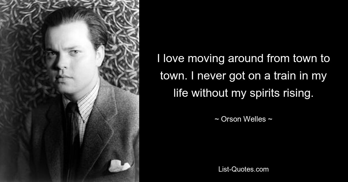 I love moving around from town to town. I never got on a train in my life without my spirits rising. — © Orson Welles