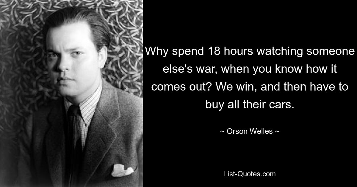 Why spend 18 hours watching someone else's war, when you know how it comes out? We win, and then have to buy all their cars. — © Orson Welles