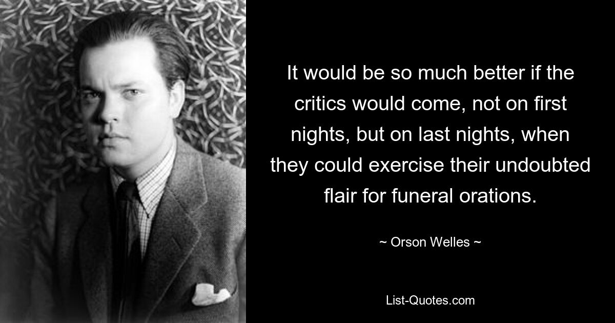 It would be so much better if the critics would come, not on first nights, but on last nights, when they could exercise their undoubted flair for funeral orations. — © Orson Welles