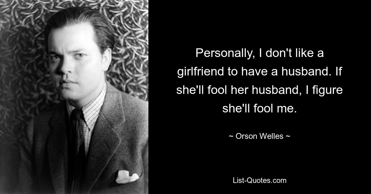 Personally, I don't like a girlfriend to have a husband. If she'll fool her husband, I figure she'll fool me. — © Orson Welles