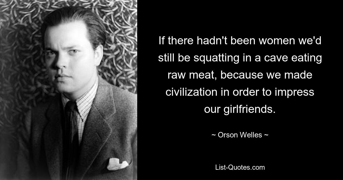 If there hadn't been women we'd still be squatting in a cave eating raw meat, because we made civilization in order to impress our girlfriends. — © Orson Welles