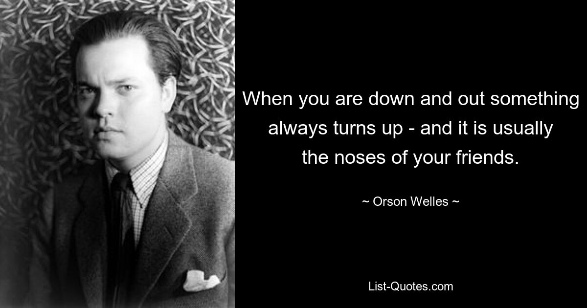 When you are down and out something always turns up - and it is usually the noses of your friends. — © Orson Welles