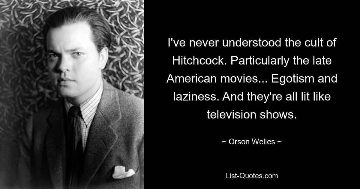 I've never understood the cult of Hitchcock. Particularly the late American movies... Egotism and laziness. And they're all lit like television shows. — © Orson Welles