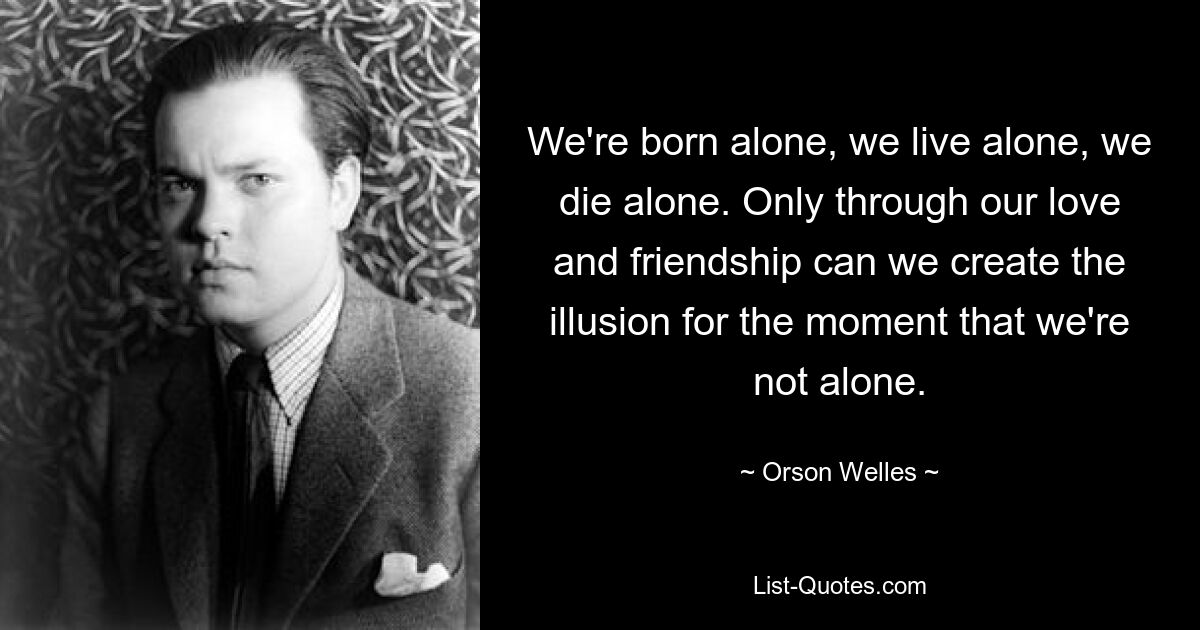 We're born alone, we live alone, we die alone. Only through our love and friendship can we create the illusion for the moment that we're not alone. — © Orson Welles