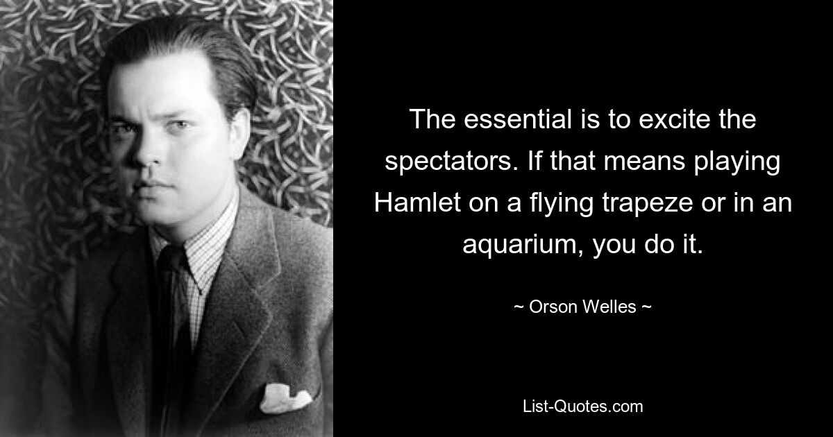 The essential is to excite the spectators. If that means playing Hamlet on a flying trapeze or in an aquarium, you do it. — © Orson Welles