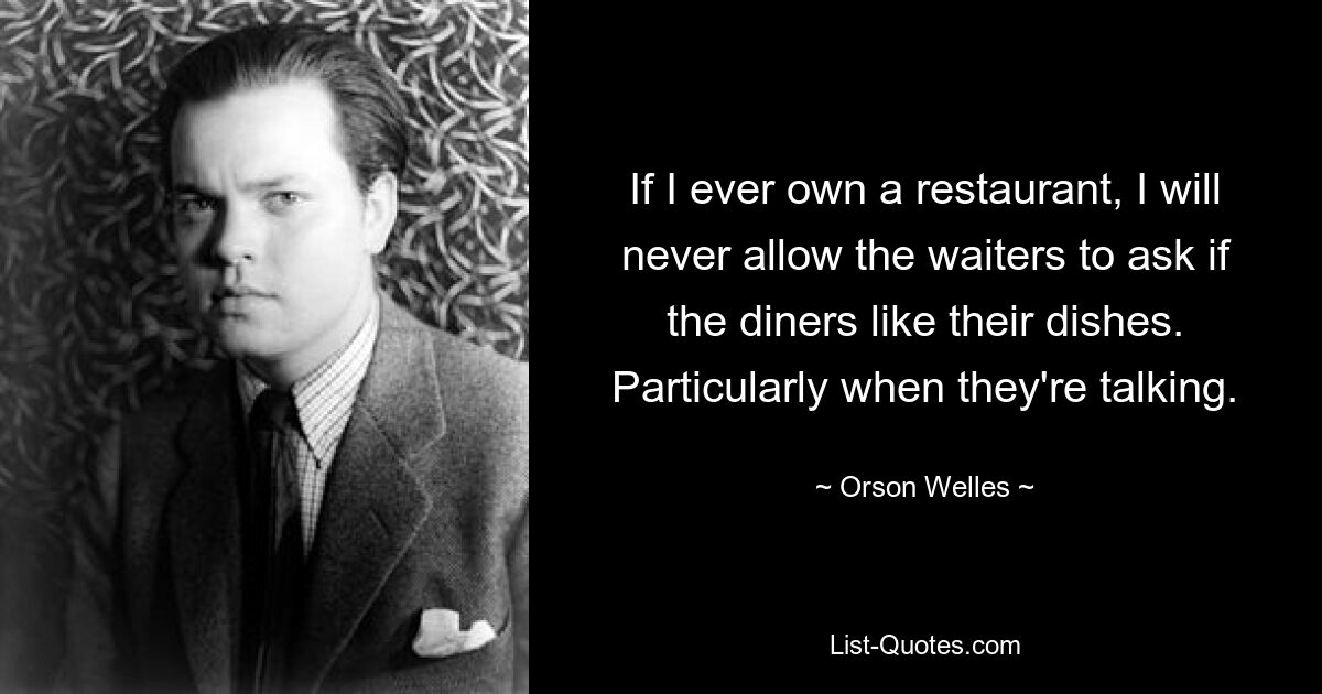 If I ever own a restaurant, I will never allow the waiters to ask if the diners like their dishes. Particularly when they're talking. — © Orson Welles