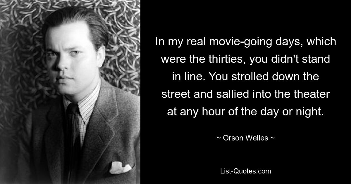 In my real movie-going days, which were the thirties, you didn't stand in line. You strolled down the street and sallied into the theater at any hour of the day or night. — © Orson Welles