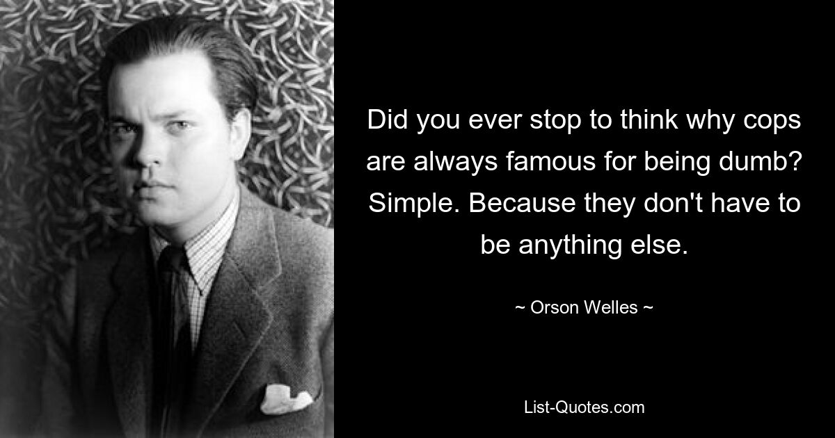 Did you ever stop to think why cops are always famous for being dumb? Simple. Because they don't have to be anything else. — © Orson Welles