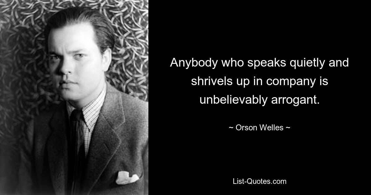 Anybody who speaks quietly and shrivels up in company is unbelievably arrogant. — © Orson Welles