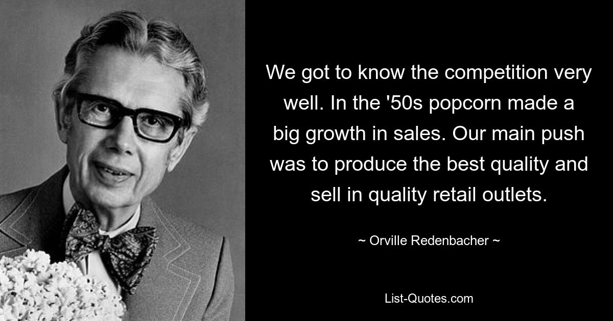 We got to know the competition very well. In the '50s popcorn made a big growth in sales. Our main push was to produce the best quality and sell in quality retail outlets. — © Orville Redenbacher