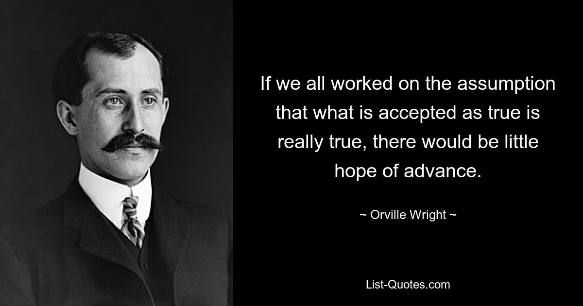 If we all worked on the assumption that what is accepted as true is really true, there would be little hope of advance. — © Orville Wright