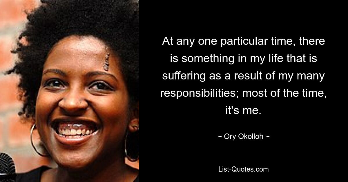 At any one particular time, there is something in my life that is suffering as a result of my many responsibilities; most of the time, it's me. — © Ory Okolloh