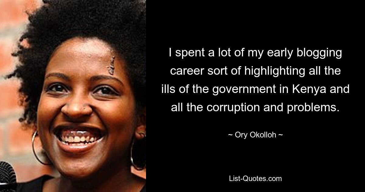 I spent a lot of my early blogging career sort of highlighting all the ills of the government in Kenya and all the corruption and problems. — © Ory Okolloh