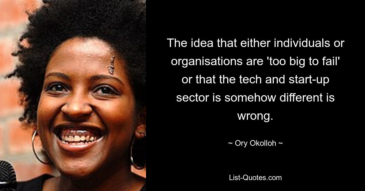 The idea that either individuals or organisations are 'too big to fail' or that the tech and start-up sector is somehow different is wrong. — © Ory Okolloh