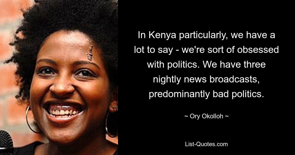 In Kenya particularly, we have a lot to say - we're sort of obsessed with politics. We have three nightly news broadcasts, predominantly bad politics. — © Ory Okolloh