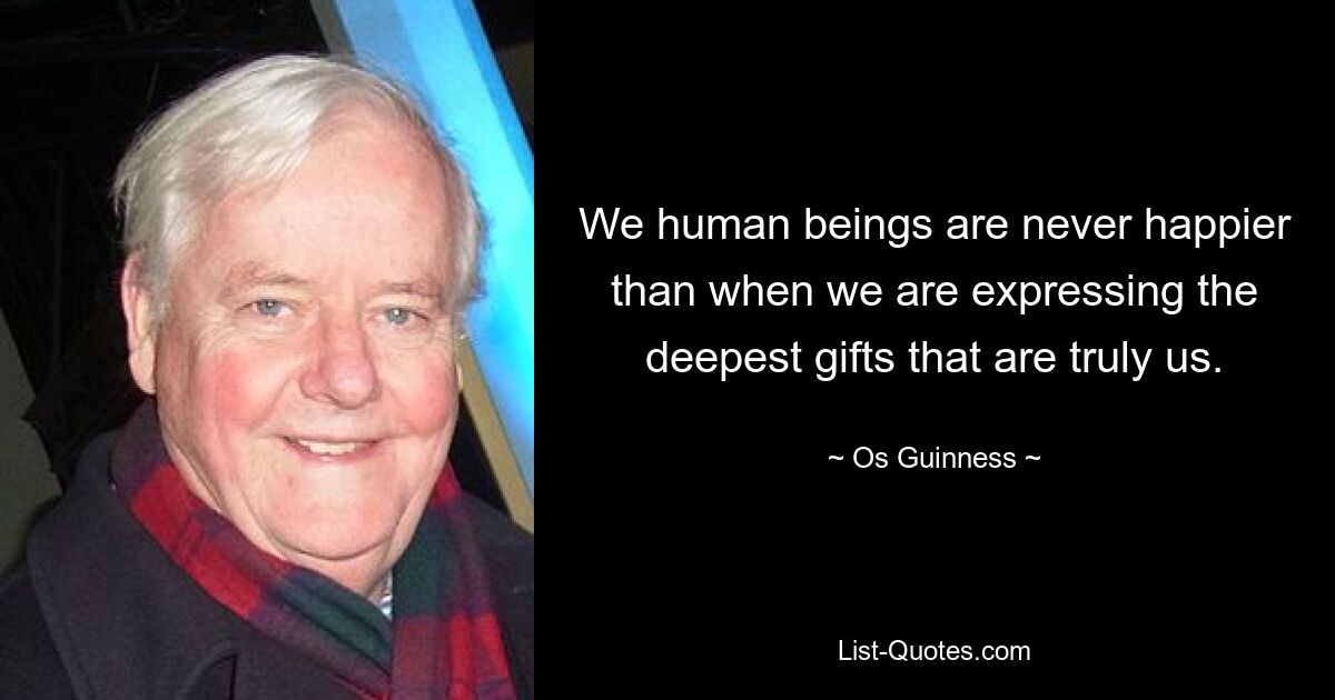 We human beings are never happier than when we are expressing the deepest gifts that are truly us. — © Os Guinness