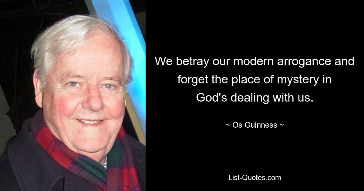 We betray our modern arrogance and forget the place of mystery in God's dealing with us. — © Os Guinness