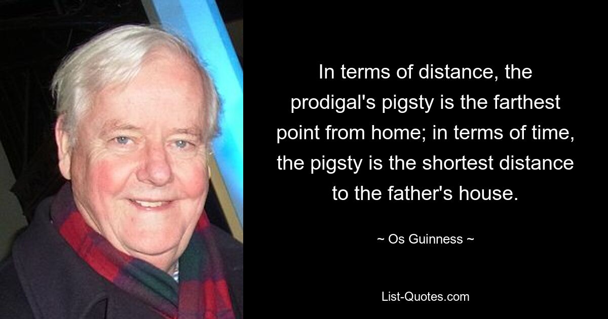 In terms of distance, the prodigal's pigsty is the farthest point from home; in terms of time, the pigsty is the shortest distance to the father's house. — © Os Guinness