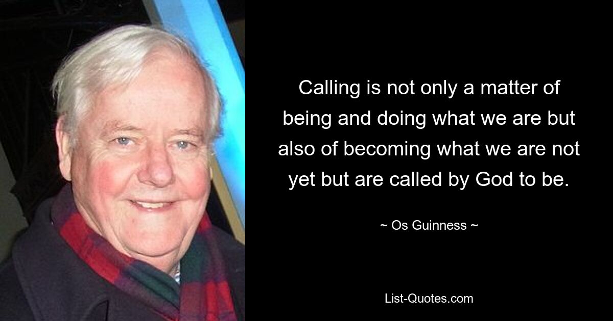 Calling is not only a matter of being and doing what we are but also of becoming what we are not yet but are called by God to be. — © Os Guinness