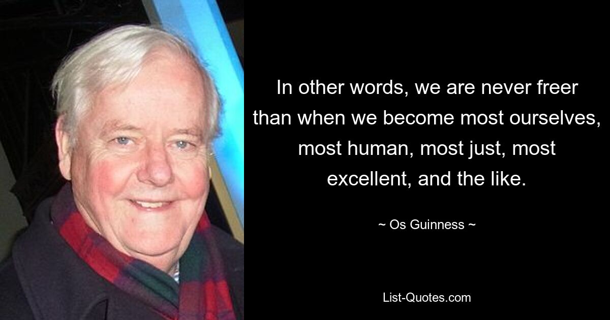 In other words, we are never freer than when we become most ourselves, most human, most just, most excellent, and the like. — © Os Guinness