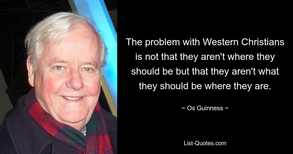 The problem with Western Christians is not that they aren't where they should be but that they aren't what they should be where they are. — © Os Guinness