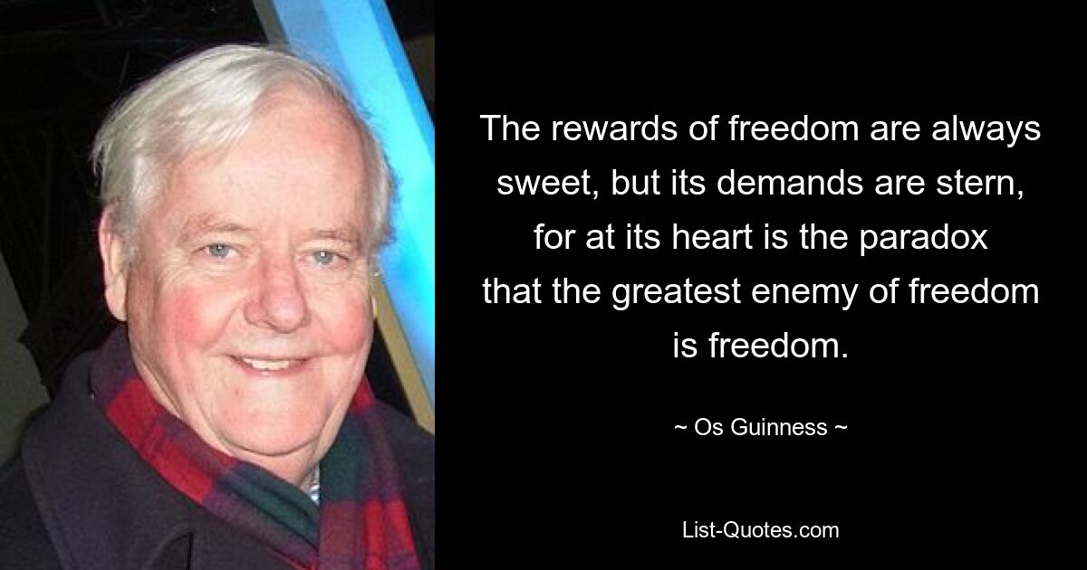 The rewards of freedom are always sweet, but its demands are stern, for at its heart is the paradox that the greatest enemy of freedom is freedom. — © Os Guinness