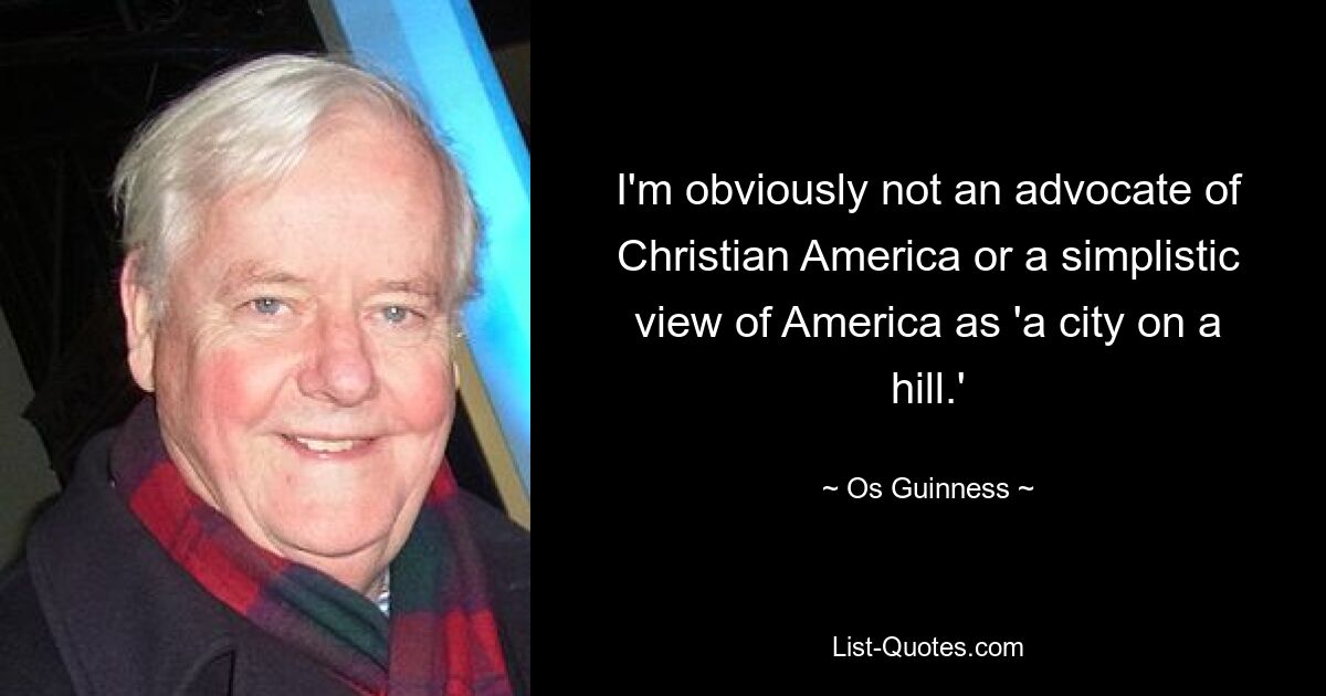 I'm obviously not an advocate of Christian America or a simplistic view of America as 'a city on a hill.' — © Os Guinness