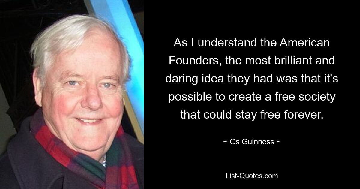 As I understand the American Founders, the most brilliant and daring idea they had was that it's possible to create a free society that could stay free forever. — © Os Guinness