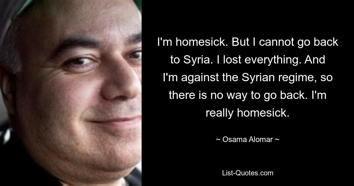 I'm homesick. But I cannot go back to Syria. I lost everything. And I'm against the Syrian regime, so there is no way to go back. I'm really homesick. — © Osama Alomar